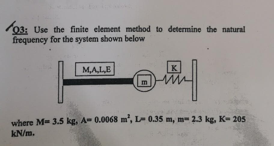 03: Use the finite element method to determine the natural
frequency for the system shown below
M,A,L,E
K
m
where M= 3.5 kg, A= 0.0068 m', L= 0.35 m, m= 2.3 kg, K= 205
kN/m.

