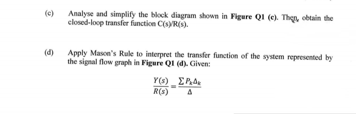 (c)
Analyse and simplify the block diagram shown in Figure Q1 (c). Thẹn, obtain the
closed-loop transfer function C(s)/R(s).
(d)
Apply Mason's Rule to interpret the transfer function of the system represented by
the signal flow graph in Figure Q1 (d). Given:
Y(s) _ E P«AK
R(s)
A
