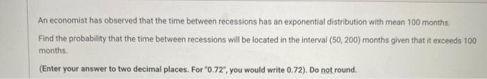 An economist has observed that the time between recessions has an exponential distribution with mean 100 months.
Find the probability that the time between recessions will be located in the interval (50, 200) months given that it exceeds 100
months.
(Enter your answer to two decimal places. For "0.72", you would write 0.72). Do not round.
