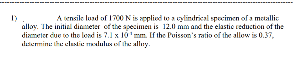 A tensile load of 1700 N is applied to a cylindrical specimen of a metallic
1)
alloy. The initial diameter of the specimen is 12.0 mm and the elastic reduction of the
diameter due to the load is 7.1 x 104 mm. If the Poisson's ratio of the allow is 0.37,
determine the elastic modulus of the alloy.

