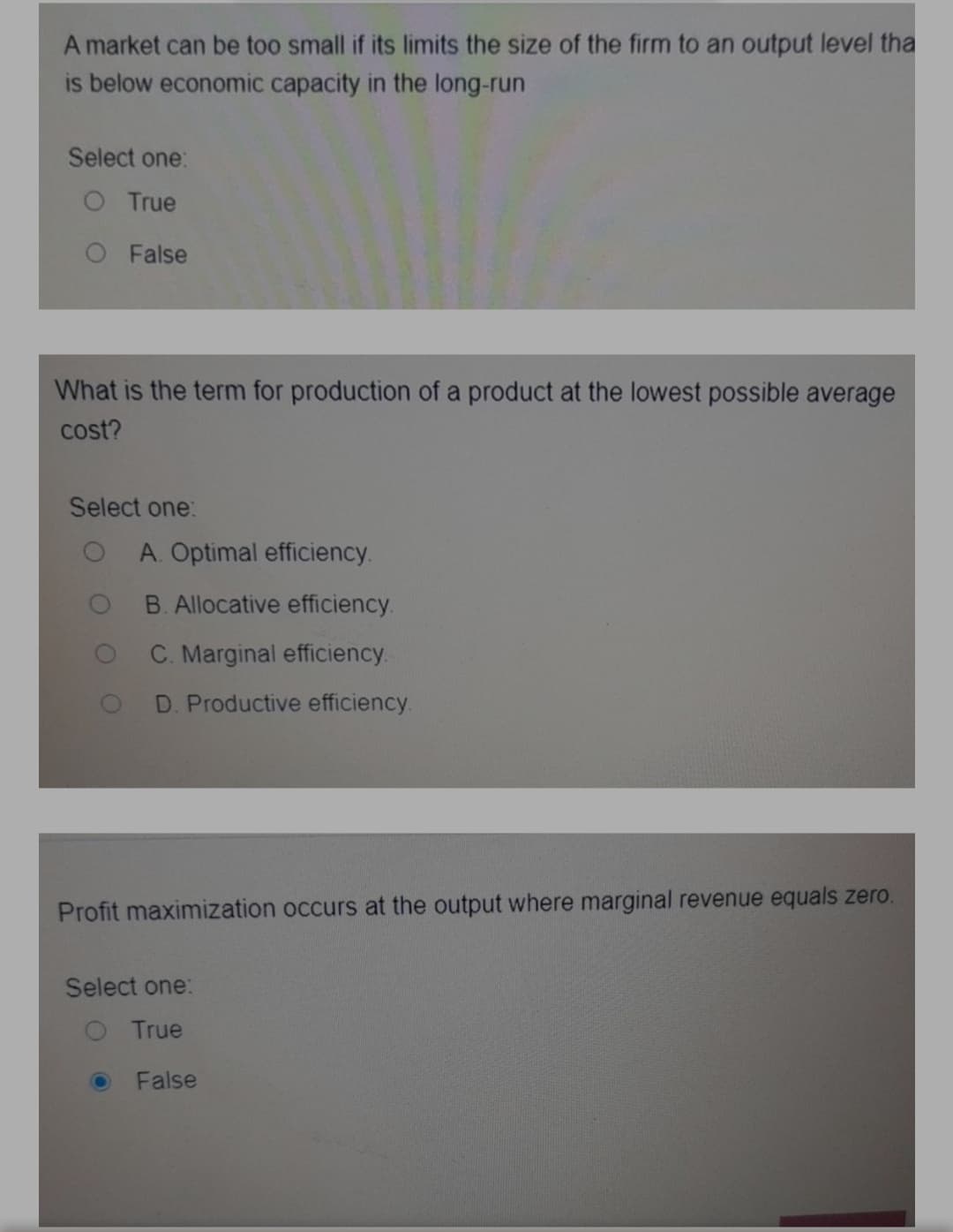 A market can be too small if its limits the size of the firm to an output level tha
is below economic capacity in the long-run
Select one:
O True
O False
What is the term for production of a product at the lowest possible average
cost?
Select one:
A. Optimal efficiency.
B. Allocative efficiency.
C. Marginal efficiency.
D. Productive efficiency.
Profit maximization occurs at the output where marginal revenue equals zero.
Select one:
O True
False
