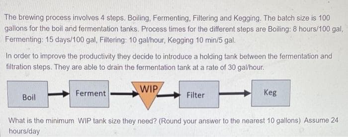 The brewing process involves 4 steps. Boiling, Fermenting, Filtering and Kegging. The batch size is 100
gallons for the boil and fermentation tanks. Process times for the different steps are Boiling: 8 hours/100 gal,
Fermenting: 15 days/100 gal, Filtering: 10 gal/hour, Kegging 10 min/5 gal.
In order to improve the productivity they decide to introduce a holding tank between the fermentation and
filtration steps. They are able to drain the fermentation tank at a rate of 30 gal/hour.
Ferment
WIP
Keg
Boil
Filter
What is the minimum WIP tank size they need? (Round your answer to the nearest 10 gallons) Assume 24
hours/day
