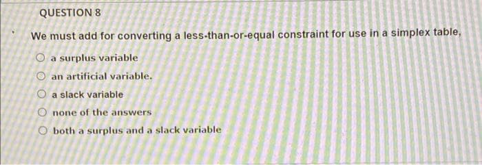 QUESTION 8
We must add for converting a less-than-or-equal constraint for use in a simplex table,
O a surplus variable
O an artificial variable.
O a slack variable
O none of the answers
O both a surplus and a slack variable
