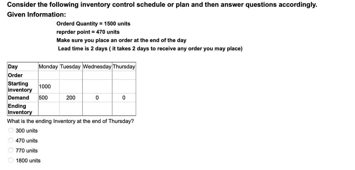 Consider the following inventory control schedule or plan and then answer questions accordingly.
Given Information:
Orderd Quantity = 1500 units
reprder point = 470 units
%3D
Make sure you place an order at the end of the day
Lead time is 2 days ( it takes 2 days to receive any order you may place)
Day
Monday Tuesday Wednesday Thursday
Order
Starting
inventory
Demand
1000
500
200
Ending
Inventory
What is the ending Inventory at the end of Thursday?
300 units
470 units
770 units
1800 units
