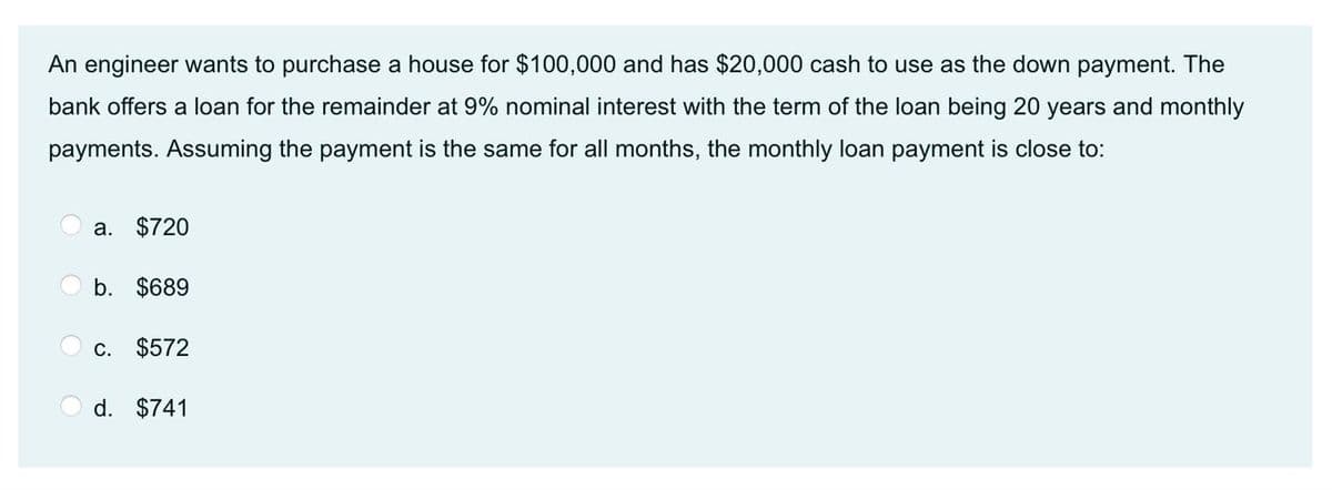 An engineer wants to purchase a house for $100,000 and has $20,000 cash to use as the down payment. The
bank offers a loan for the remainder at 9% nominal interest with the term of the loan being 20 years and monthly
payments. Assuming the payment is the same for all months, the monthly loan payment is close to:
a. $720
b. $689
c. $572
d. $741
