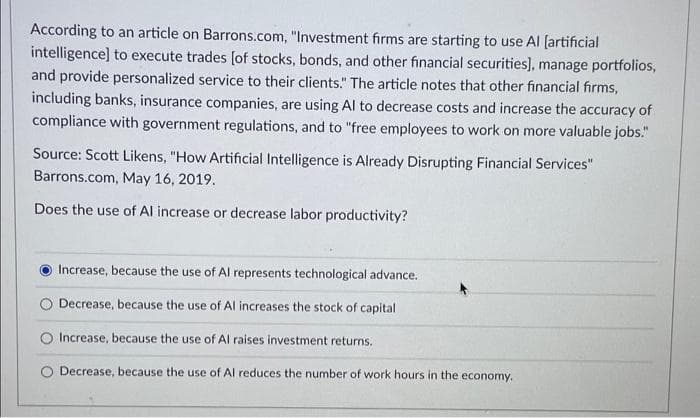 According to an article on Barrons.com, "Investment firms are starting to use Al (artificial
intelligence] to execute trades [of stocks, bonds, and other financial securities], manage portfolios,
and provide personalized service to their clients." The article notes that other financial firms,
including banks, insurance companies, are using Al to decrease costs and increase the accuracy of
compliance with government regulations, and to "free employees to work on more valuable jobs."
Source: Scott Likens, "How Artificial Intelligence is Already Disrupting Financial Services"
Barrons.com, May 16, 2019.
Does the use of Al increase or decrease labor productivity?
Increase, because the use of Al represents technological advance.
Decrease, because the use of Al increases the stock of capital
Increase, because the use of Al raises investment returns.
O Decrease, because the use of Al reduces the number of work hours in the economy.
