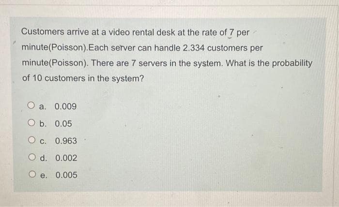 Customers arrive at a video rental desk at the rate of 7 per
minute(Poisson).Each server can handle 2.334 customers per
minute(Poisson). There are 7 servers in the system. What is the probability
of 10 customers in the system?
O a. 0.009
O b. 0.05
c. 0.963
O d. 0.002
O e. 0.005
