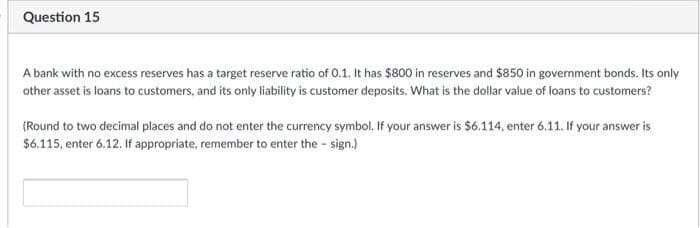 Question 15
A bank with no excess reserves has a target reserve ratio of 0.1. It has $800 in reserves and $850 in government bonds. Its only
other asset is loans to customers, and its only liability is customer deposits. What is the dollar value of loans to customers?
(Round to two decimal places and do not enter the currency symbol. If your answer is $6.114, enter 6.11. If your answer is
$6.115, enter 6.12. If appropriate, remember to enter the - sign.)
