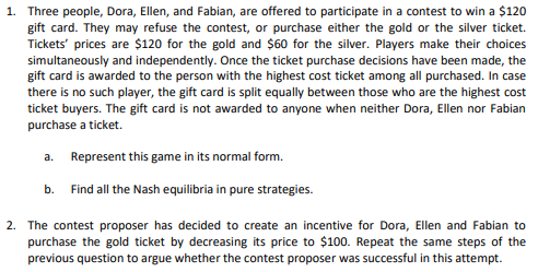 1. Three people, Dora, Ellen, and Fabian, are offered to participate in a contest to win a $120
gift card. They may refuse the contest, or purchase either the gold or the silver ticket.
Tickets' prices are $120 for the gold and $60 for the silver. Players make their choices
simultaneously and independently. Once the ticket purchase decisions have been made, the
gift card is awarded to the person with the highest cost ticket among all purchased. In case
there is no such player, the gift card is split equally between those who are the highest cost
ticket buyers. The gift card is not awarded to anyone when neither Dora, Ellen nor Fabian
purchase a ticket.
a. Represent this game in its normal form.
b. Find all the Nash equilibria in pure strategies.
2. The contest proposer has decided to create an incentive for Dora, Ellen and Fabian to
purchase the gold ticket by decreasing its price to $100. Repeat the same steps of the
previous question to argue whether the contest proposer was successful in this attempt.
