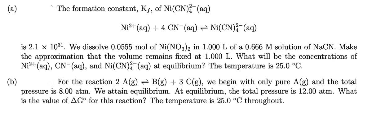 (a)
(b)
The formation constant, Kƒ, of Ni(CN)²(aq)
Ni²+ (aq) + 4 CN¯(aq) — Ni(CN)²¯ (aq)
is 2.1 x 10³1. We dissolve 0.0555 mol of Ni(NO3)2 in 1.000 L of a 0.666 M solution of NaCN. Make
the approximation that the volume remains fixed at 1.000 L. What will be the concentrations of
Ni²+(aq), CN¯(aq), and Ni(CN)²¯(aq) at equilibrium? The temperature is 25.0 °C.
For the reaction 2 A(g) ⇒ B(g) + 3 C(g), we begin with only pure A(g) and the total
pressure is 8.00 atm. We attain equilibrium. At equilibrium, the total pressure is 12.00 atm. What
is the value of AGº for this reaction? The temperature is 25.0 °C throughout.