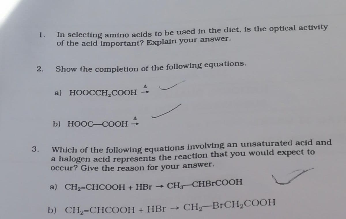 1. In selecting amino acids to be used in the diet, is the optical activity
of the acid important? Explain your answer.
2.
3.
Show the completion of the following equations.
4
a) HOOCCH₂COOH
b) HOOC–COOH
Which of the following equations involving an unsaturated acid and
a halogen acid represents the reaction that you would expect to
occur? Give the reason for your answer.
a) CH,=CHCOOH + HBr → CH_CHBrCOOH
b) CH₂=CHCOOH + HBr → CH₂-BrCH₂COOH