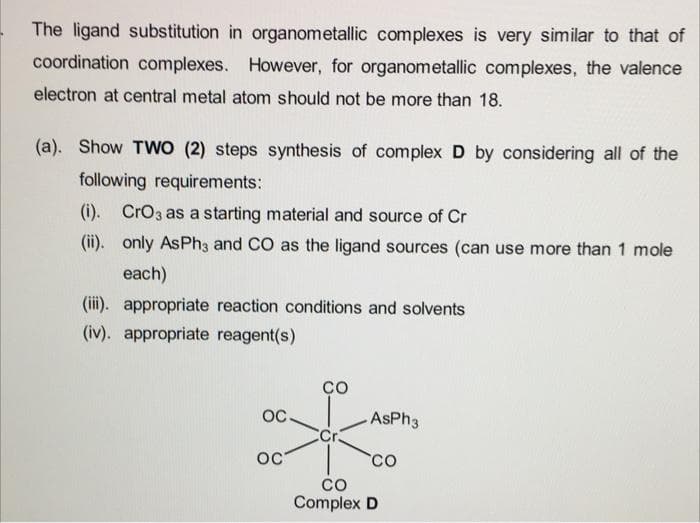The ligand substitution in organometallic complexes is very similar to that of
coordination complexes. However, for organometallic complexes, the valence
electron at central metal atom should not be more than 18.
(a). Show TWO (2) steps synthesis of complex D by considering all of the
following requirements:
(i). CrO3 as a starting material and source of Cr
(ii). only AsPh3 and CO as the ligand sources (can use more than 1 mole
each)
(iii). appropriate reaction conditions and solvents
(iv). appropriate reagent(s)
OC
OC
со
Cr
AsPh3
CO
CO
Complex D