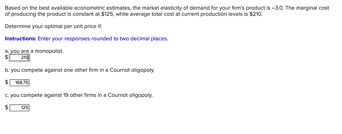 Based on the best available econometric estimates, the market elasticity of demand for your firm's product is -3.0. The marginal cost
of producing the product is constant at $125, while average total cost at current production levels is $210.
Determine your optimal per unit price if:
Instructions: Enter your responses rounded to two decimal places.
a. you are a monopolist.
$
210
b. you compete against one other firm in a Cournot oligopoly.
168.75
c. you compete against 19 other firms in a Cournot oligopoly.
125