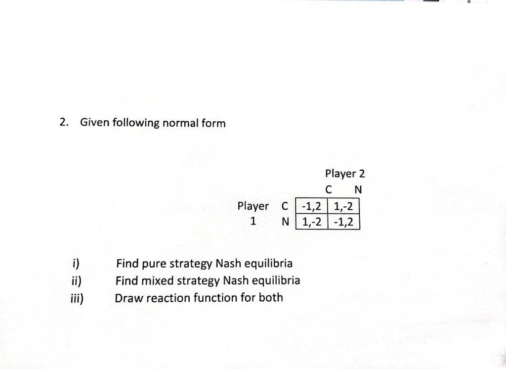 2. Given following normal form
i)
ii)
iii)
Player
1
Player 2
C N
1,-2
C-1,2
N 1,-2 -1,2
Find pure strategy Nash equilibria
Find mixed strategy Nash equilibria
Draw reaction function for both