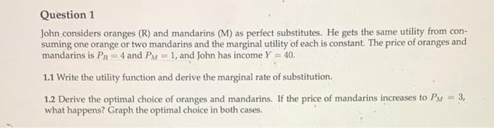 Question 1
John considers oranges (R) and mandarins (M) as perfect substitutes. He gets the same utility from con-
suming one orange or two mandarins and the marginal utility of each is constant. The price of oranges and
mandarins is PR = 4 and PM = 1, and John has income Y = 40.
1.1 Write the utility function and derive the marginal rate of substitution.
1.2 Derive the optimal choice of oranges and mandarins. If the price of mandarins increases to PM = 3,
what happens? Graph the optimal choice in both cases.