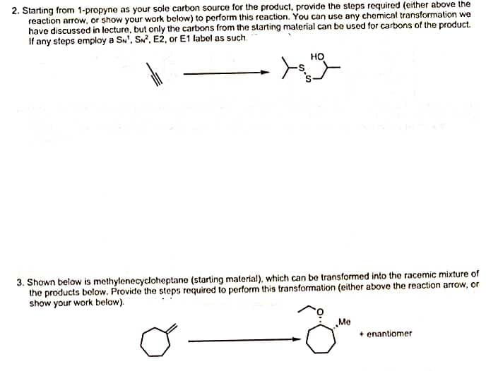 2. Starting from 1-propyne as your sole carbon source for the product, provide the steps required (either above the
reaction arrow, or show your work below) to perform this reaction. You can use any chemical transformation we
have discussed in lecture, but only the carbons from the starting material can be used for carbons of the product.
If any steps employ a SN, SN², E2, or E1 label as such.
HO
3. Shown below is methylenecycloheptane (starting material), which can be transformed into the racemic mixture of
the products below. Provide the steps required to perform this transformation (either above the reaction arrow, or
show your work below).
J
Me
+ enantiomer