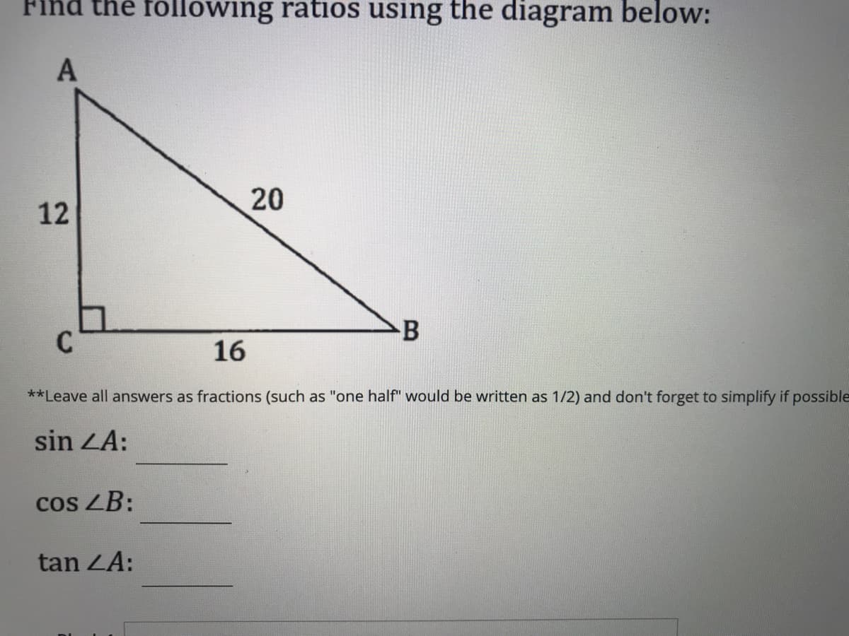 Find the following ratios using the diagram below:
A
20
12
B
16
**Leave all answers as fractions (such as "one half" would be written as 1/2) and don't forget to simplify if possible
sin ZA:
cos LB:
tan ZA:
