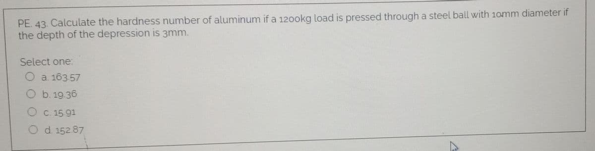 PE. 43. Calculate the hardness number of aluminum if a 120okg load is pressed through a steel ball with 10mm diameter if
the depth of the depression is 3mm.
Select one:
O a. 163.57
O b. 19.36
O C. 15 91
O d 152.87
