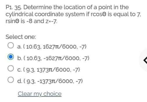 P1. 35. Determine the location of a point in the
cylindrical coordinate system if rcose is equal to 7.
rsino is -8 and z=-7.
Select one:
O a. (10.63. 1627/6000, -7)
b. ( 10.63, -1627t/6000, -7)
O c.(9.3. 1373n/6000, -7)
O d. (9.3. -1373t/6000, -7)
Clear my choice
