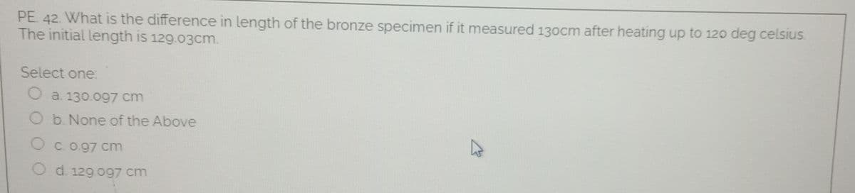 PE 42. What is the difference in length of the bronze specimen if it measured 130cm after heating up to 12o deg celsius
The initial length is 129.03cm.
Select one:
O a 130.097 cm
O b. None of the Above
O c.o.97 cm
O d. 129 og7 cm
