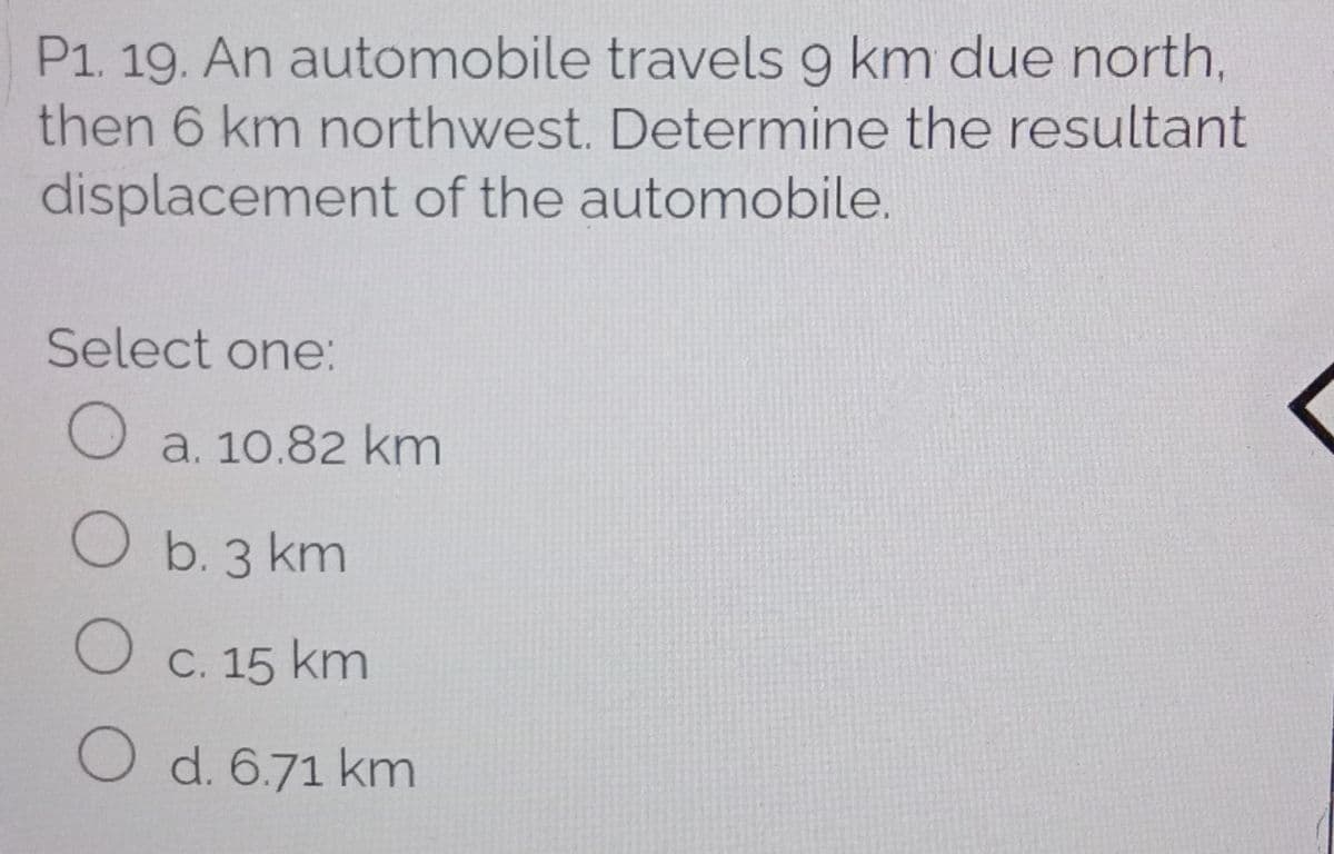 P1. 19. An automobile travels 9 km due north,
then 6 km northwest. Determine the resultant
displacement of the automobile.
Select one:
a. 10.82 km
O b. 3 km
O c. 15 km
O d. 6.71 km
