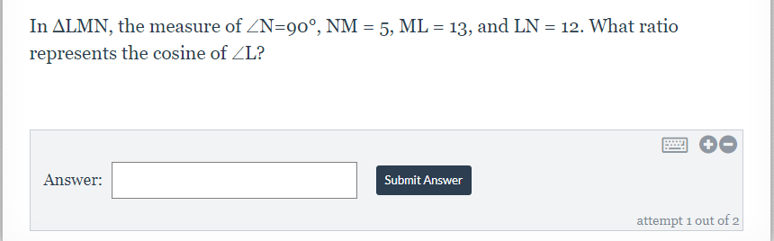 In ALMN, the measure of ZN=90°, NM = 5, ML = 13, and LN = 12. What ratio
represents the cosine of ZL?
....
Answer:
Submit Answer
attempt 1 out of 2

