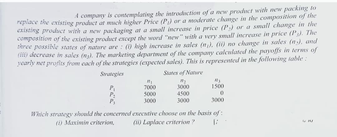 replace the existing product at much higher Price (P)) or a moderate change in the composition of the
existing product with a new packaging at a small increase in price (P,) or a small change in the
composition of the existing product except the word "new" with a very small increase in price (P3). The
Ihree possible states of nature are : (i) high increase in sales (n). (ii) no change in sales (nɔ), and
(iii) decrease in sales (n3). The marketing department of the company calculated the payoffs in terms of
yearly net profits from each of the strategies (expected sales). This is represented in the following table :
States of Nature
A company is contemplating the introduction of a new product with new packing to
Strategies
12
3000
1500
P
P2
P3
7000
5000
4500
3000
3000
3000
Which strategy should the concerned executive choose on the basis of :
(i) Maximin criterion,
(ii) Laplace criterion ?
