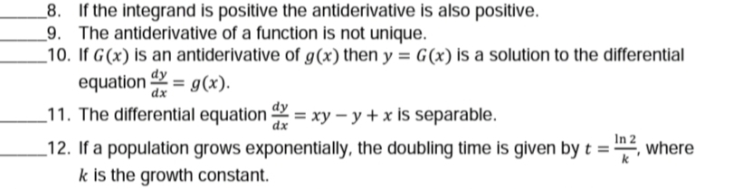 If the integrand is positive the antiderivative is also positive.
9. The antiderivative of a function is not unique.
_10. If G(x) is an antiderivative of g(x) then y = G(x) is a solution to the differential
equation = g(x).
dy
dx
11. The differential equation = xy – y + x is separable.
dx
In 2
_12. If a population grows exponentially, the doubling time is given by t =
k is the growth constant.
where
