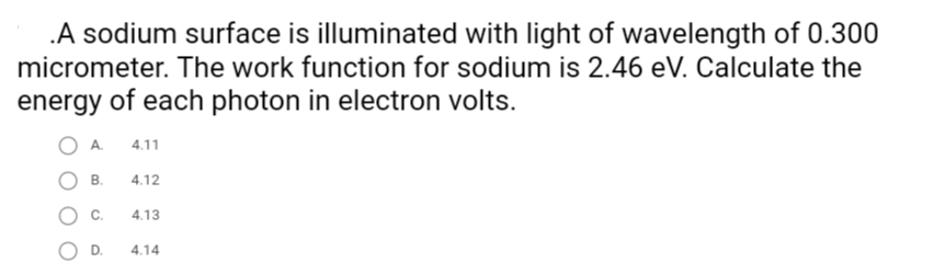 .A sodium surface is illuminated with light of wavelength of 0.300
micrometer. The work function for sodium is 2.46 eV. Calculate the
energy of each photon in electron volts.
4.11
B.
4.12
C.
4.13
OD.
4.14
