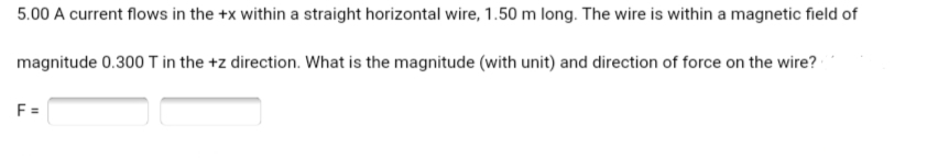 5.00 A current flows in the +x within a straight horizontal wire, 1.50 m long. The wire is within a magnetic field of
magnitude 0.300 T in the +z direction. What is the magnitude (with unit) and direction of force on the wire?
F =
