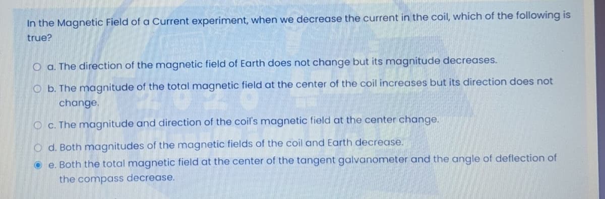 In the Magnetic Field of a Current experiment, when we decrease the current in the coil, which of the following is
true?
O a. The direction of the magnetic field of Earth does not change but its magnitude decreases.
O b. The magnitude of the total magnetic field at the center of the coil increases but its direction does not
change.
O c. The magnitude and direction of the coil's magnetic field at the center change.
O d. Both magnitudes of the magnetic fields of the coil and Earth decrease.
O e. Both the total magnetic field at the center of the tangent galvanometer and the angle of deflection of
the compass decrease.
