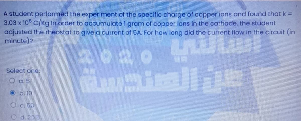 A student performed the experiment of the specific charge of copper ions and found that k =
3.03 x 10° C/Kg In order to accumulate I gram of copper ions in the cathode, the student
adjusted the rheostat to give a current of 5A. For how long did the current flow in the circuit (in
minute)?
2020
Select one:
O a. 5
Ob.10
Oc. 50
O d. 205
