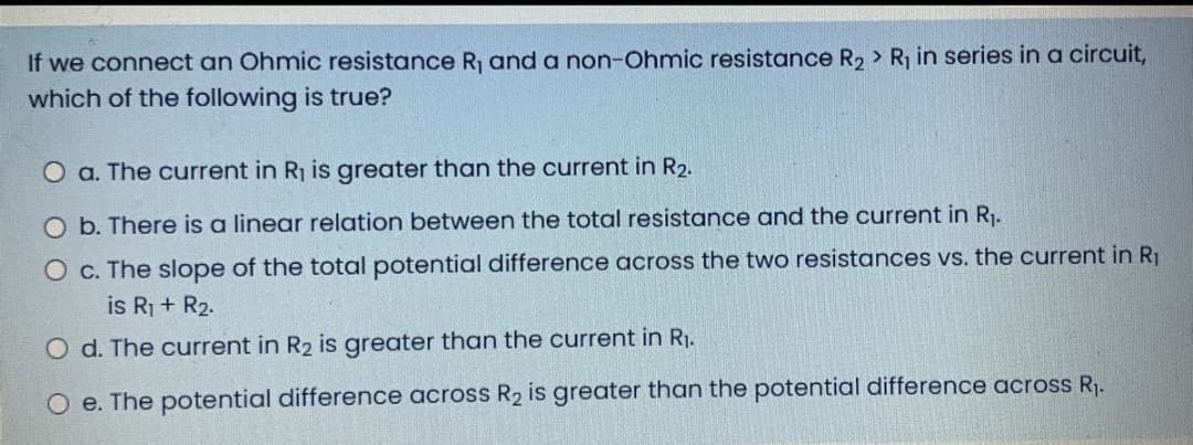 If we connect an Ohmic resistance R, and a non-Ohmic resistance R, > R in series in a circuit,
which of the following is true?
O a. The current in R1 is greater than the current in R2.
O b. There is a linear relation between the total resistance and the current in R1.
O c. The slope of the total potential difference across the two resistances vs. the current in R1
is R1 + R2.
O d. The current in R2 is greater than the current in R1.
O e. The potential difference across R2 is greater than the potential difference across R.
