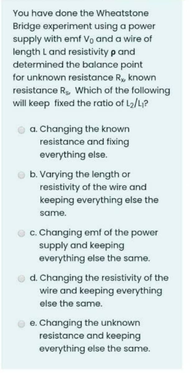 You have done the Wheatstone
Bridge experiment using a power
supply with emf Vo and a wire of
length L and resistivity p and
determined the balance point
for unknown resistance R, known
resistance Rs, Which of the following
will keep fixed the ratio of L2/L?
a. Changing the known
resistance and fixing
everything else.
b. Varying the length or
resistivity of the wire and
keeping everything else the
same.
c. Changing emf of the power
supply and keeping
everything else the same.
d. Changing the resistivity of the
wire and keeping everything
else the same.
e. Changing the unknown
resistance and keeping
everything else the same.
