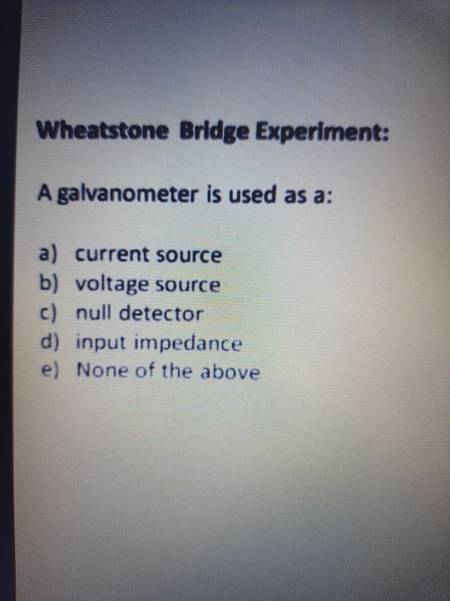 Wheatstone Bridge Experiment:
A galvanometer is used as a:
a) current source
b) voltage source
c) null detector
d) input impedance
e) None of the above
