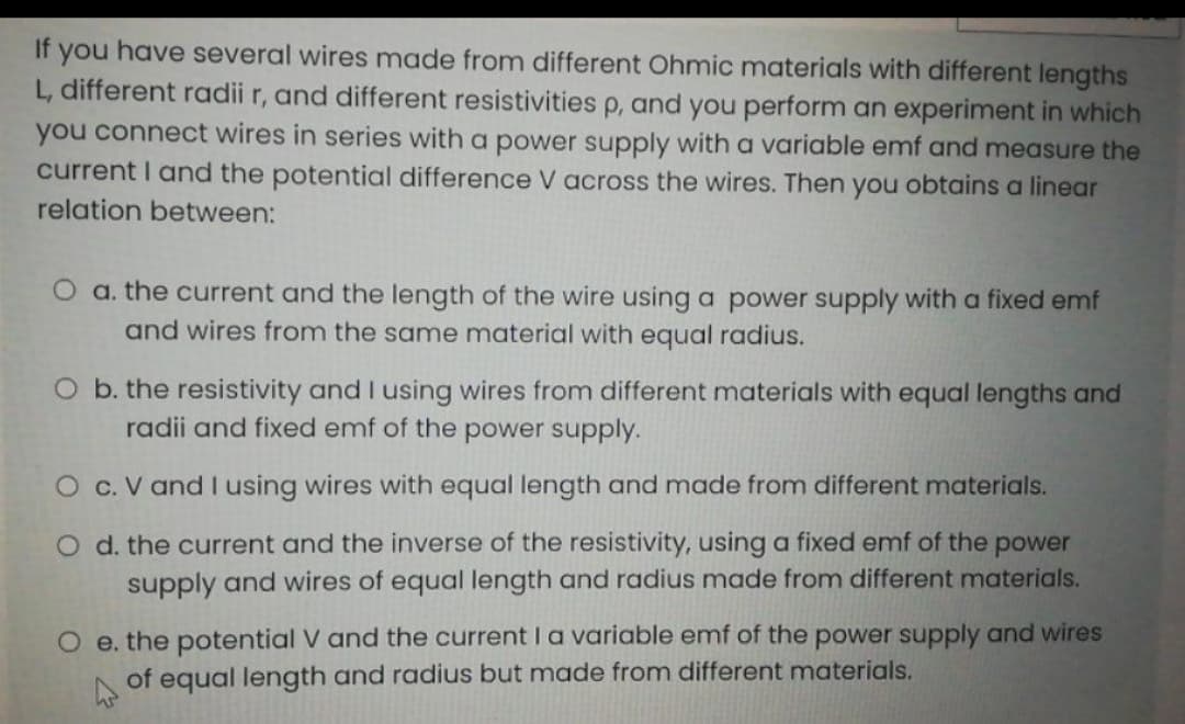 If you have several wires made from different Ohmic materials with different lengths
L, different radii r, and different resistivities p, and you perform an experiment in which
you connect wires in series with a power supply with a variable emf and measure the
current I and the potential difference V across the wires. Then you obtains a linear
relation between:
O a. the current and the length of the wire using a power supply with a fixed emf
and wires from the same material with equal radius.
O b. the resistivity and I using wires from different materials with equal lengths and
radii and fixed emf of the power supply.
O c. V and I using wires with equal length and made from different materials.
O d. the current and the inverse of the resistivity, using a fixed emf of the power
supply and wires of equal length and radius made from different materials.
O e. the potential V and the current I a variable emf of the power supply and wires
of equal length and radius but made from different materials.

