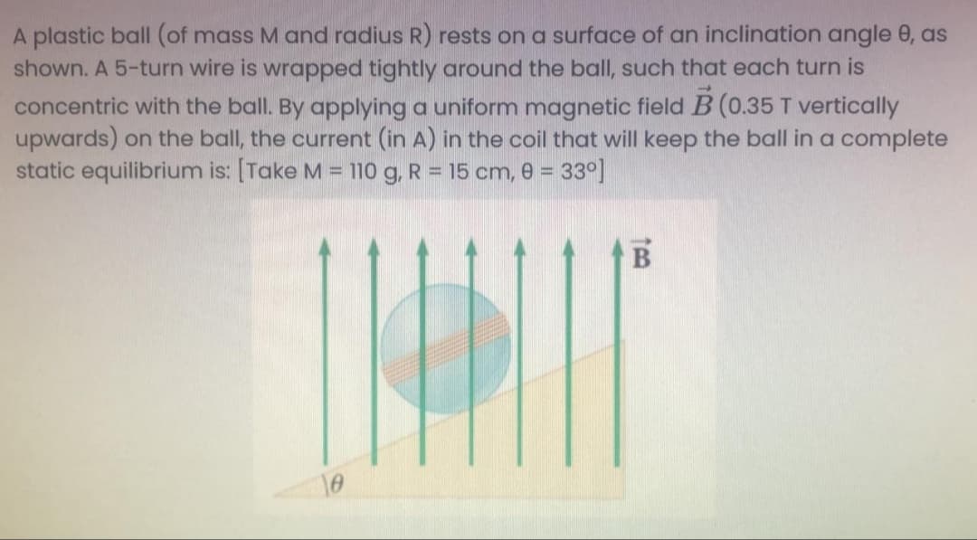 A plastic ball (of mass M and radius R) rests on a surface of an inclination angle 0, as
shown. A 5-turn wire is wrapped tightly around the ball, such that each turn is
concentric with the ball. By applying a uniform magnetic field B (0.35 T vertically
upwards) on the ball, the current (in A) in the coil that will keep the ball in a complete
static equilibrium is: [Take M = 110 g, R = 15 cm, e = 33°]
10
