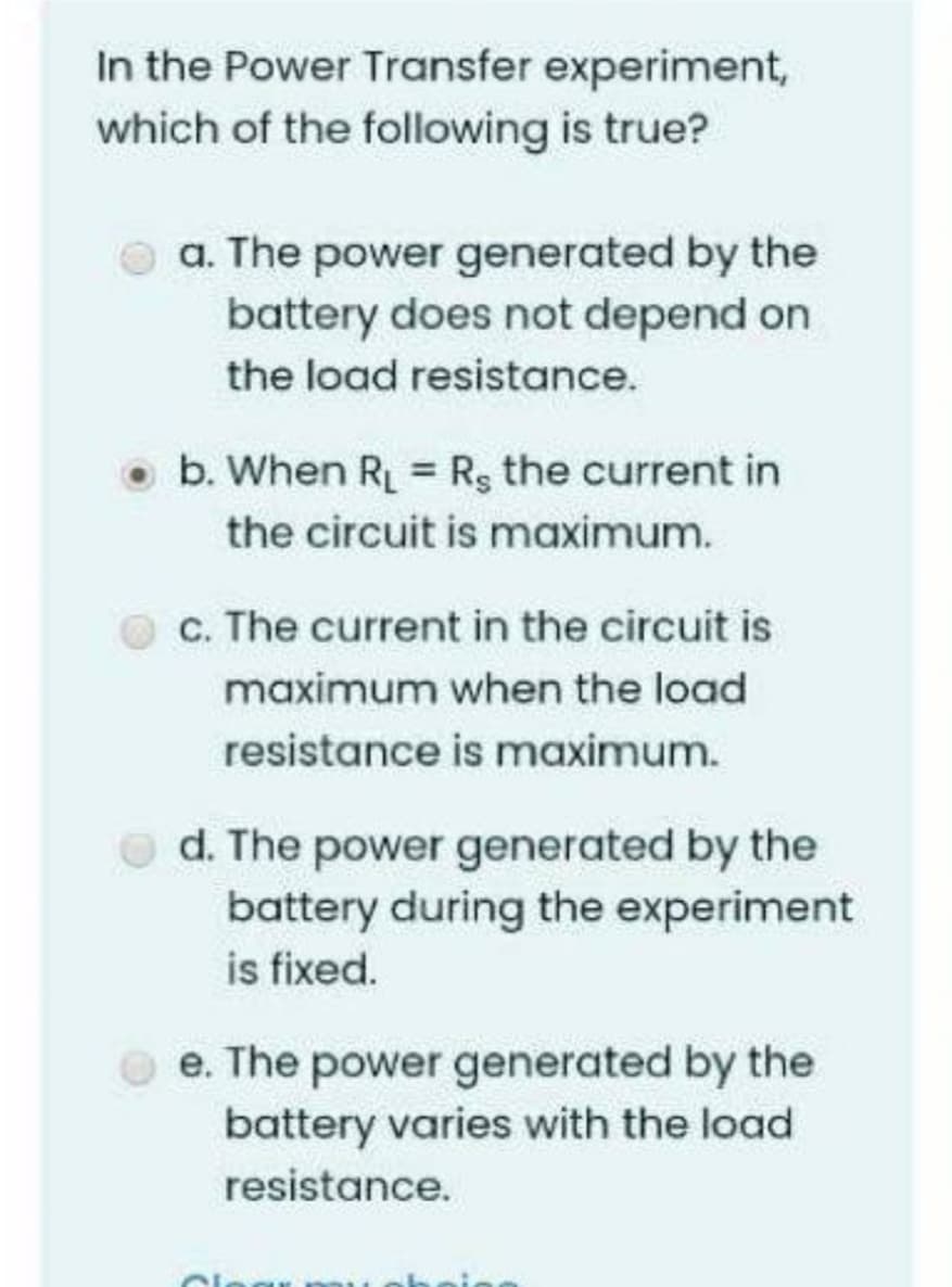 In the Power Transfer experiment,
which of the following is true?
a. The power generated by the
battery does not depend on
the load resistance.
b. When R = Rs the current in
the circuit is maximum.
c. The current in the circuit is
maximum when the load
resistance is maximum.
d. The power generated by the
battery during the experiment
is fixed.
e. The power generated by the
battery varies with the load
resistance.
