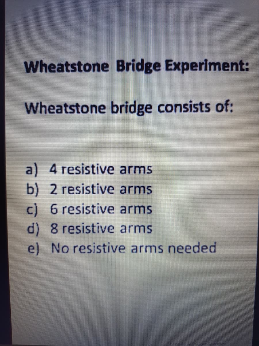 Wheatstone Bridge Experiment:
Wheatstone bridge consists of:
a) 4 resistive arms
b) 2 resistive arms
c) 6 resistive arms
d) 8 resistive arms
e) No resistive arms needed
