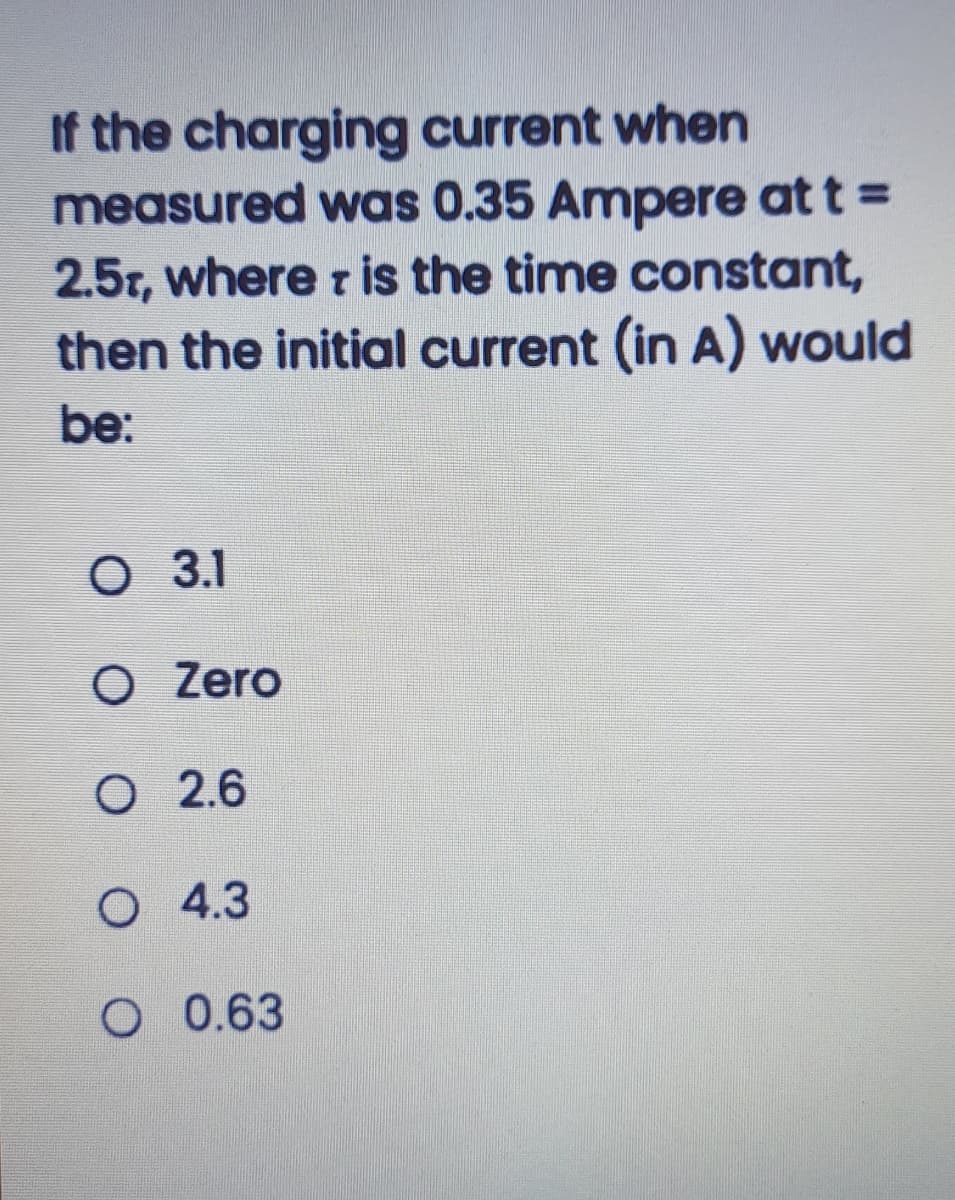 If the charging current when
measured was 0.35 Ampere at t =
2.5r, where r is the time constant,
then the initial current (in A) would
be:
O 3.1
O Zero
O 2.6
O 4.3
O 0.63
