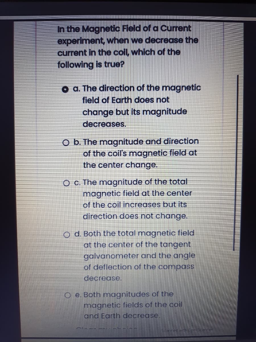 In the Magnetic Field of a Current
experiment, when we decrease the
current in the coil, which of the
following is true?
a. The direction of the magnetic
field of Earth does not
change but its magnitude
decreases.
O b. The magnitude and direction
of the coil's magnetic field at
the center change.
O c. The magnitude of the total
magnetic field at the center
of the coil increases but its
direction does not change.
o d. Both the total magnetic field
at the center of the tangent
galvanometer and the angle
of deflection of the compass
decrease.
O e. Both magnitudes of the
magnetic fields of the coil
and Earth decrease.
Sconned with ConScanner
