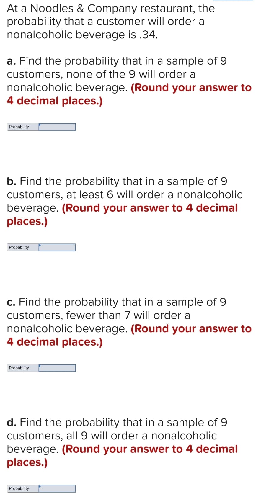 At a Noodles & Company restaurant, the
probability that a customer will order a
nonalcoholic beverage is .34.
a. Find the probability that in a sample of 9
customers, none of the 9 will order a
nonalcoholic beverage. (Round your answer to
4 decimal places.)
Probability
b. Find the probability that in a sample of 9
customers, at least 6 will order a nonalcoholic
beverage. (Round your answer to 4 decimal
places.)
Probability
c. Find the probability that in a sample of 9
customers, fewer than 7 will order a
nonalcoholic beverage. (Round your answer to
4 decimal places.)
Probability
d. Find the probability that in a sample of 9
customers, all 9 will order a nonalcoholic
beverage. (Round your answer to 4 decimal
places.)
Probability
