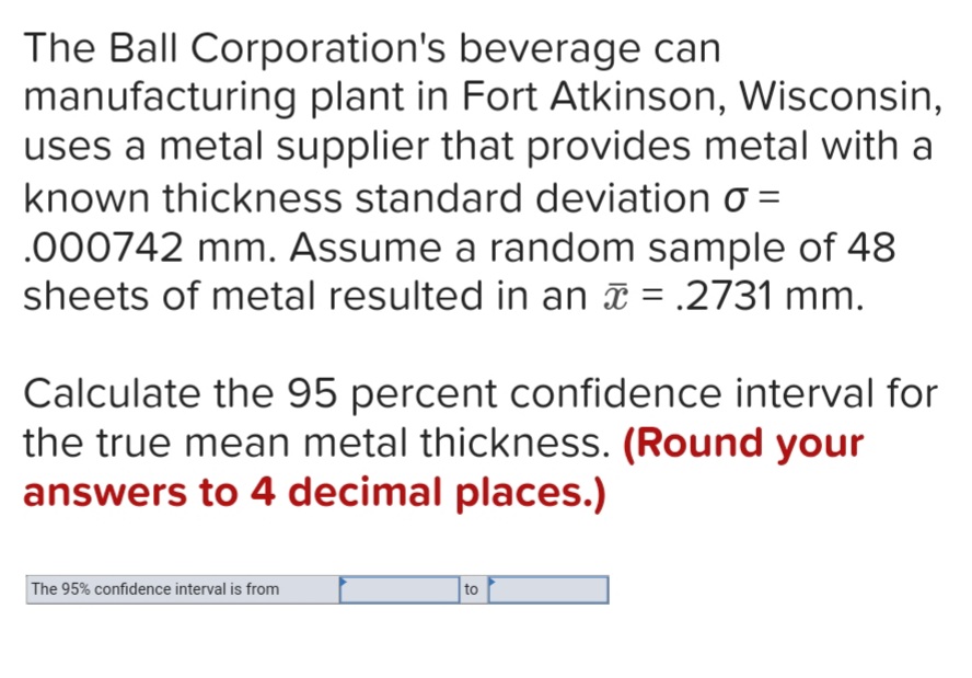 The Ball Corporation's beverage can
manufacturing plant in Fort Atkinson, Wisconsin,
uses a metal supplier that provides metal with a
known thickness standard deviation o =
.000742 mm. Assume a random sample of 48
sheets of metal resulted in an a = .2731 mm.
Calculate the 95 percent confidence interval for
the true mean metal thickness. (Round your
answers to 4 decimal places.)
The 95% confidence interval is from
to
