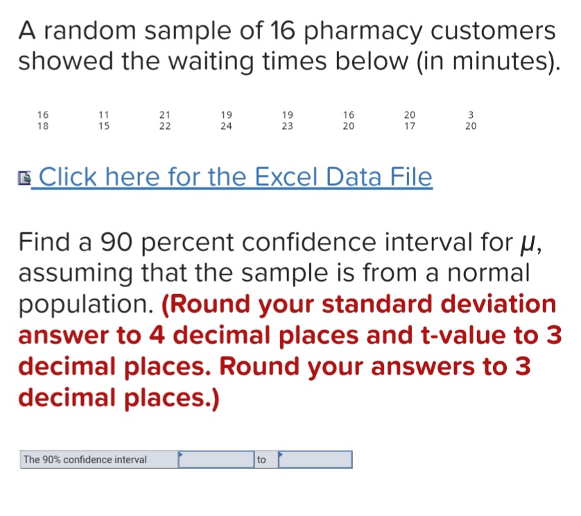 A random sample of 16 pharmacy customers
showed the waiting times below (in minutes).
21
22
16
20
16
18
11
15
19
19
20
17
24
23
20
E Click here for the Excel Data File
Find a 90 percent confidence interval for µ,
assuming that the sample is from a normal
population. (Round your standard deviation
answer to 4 decimal places and t-value to 3
decimal places. Round your answers to 3
decimal places.)
The 90% confidence interval
to
