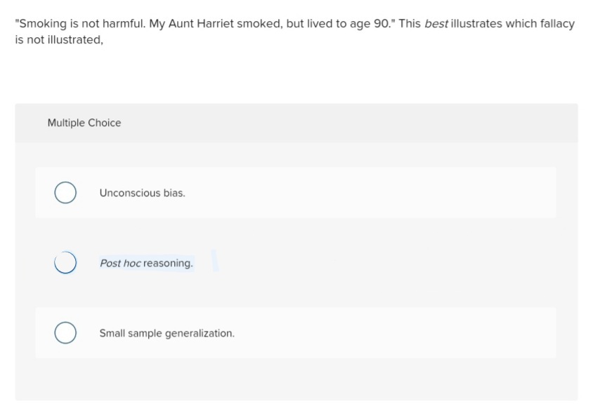 "Smoking is not harmful. My Aunt Harriet smoked, but lived to age 90." This best illustrates which fallacy
is not illustrated,
Multiple Choice
Unconscious bias.
Post hoc reasoning.
O Small sample generalization.
