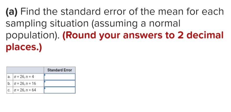 (a) Find the standard error of the mean for each
sampling situation (assuming a normal
population). (Round your answers to 2 decimal
places.)
Standard Error
a. 0 = 26, n = 4
b. 0 = 26, n = 16
c. 0 = 26, n = 64
%3D
