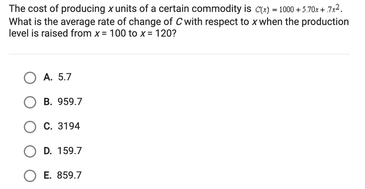 The cost of producing x units of a certain commodity is c(x) = 1000 +5.70x +.7x2.
What is the average rate of change of C with respect to x when the production
level is raised from x = 100 to x = 120?
А. 5.7
B. 959.7
С. 3194
D. 159.7
E. 859.7
