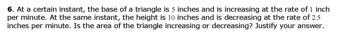 6. At a certain instant, the base of a triangle is 5 inches and is increasing at the rate of 1 inch
per minute. At the same instant, the height is 10 inches and is decreasing at the rate of 2.5
inches per minute. Is the area of the triangle increasing or decreasing? Justify your answer.
