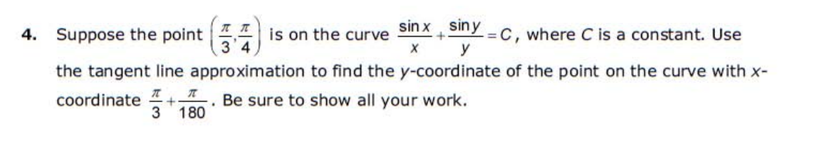 Suppose the point 7
3'4
sin x siny C, where C is a constant. Use
4.
is on the curve
y
the tangent line approximation to find the y-coordinate of the point on the curve with x-
coordinate
3
Be sure to show all your work.
180
