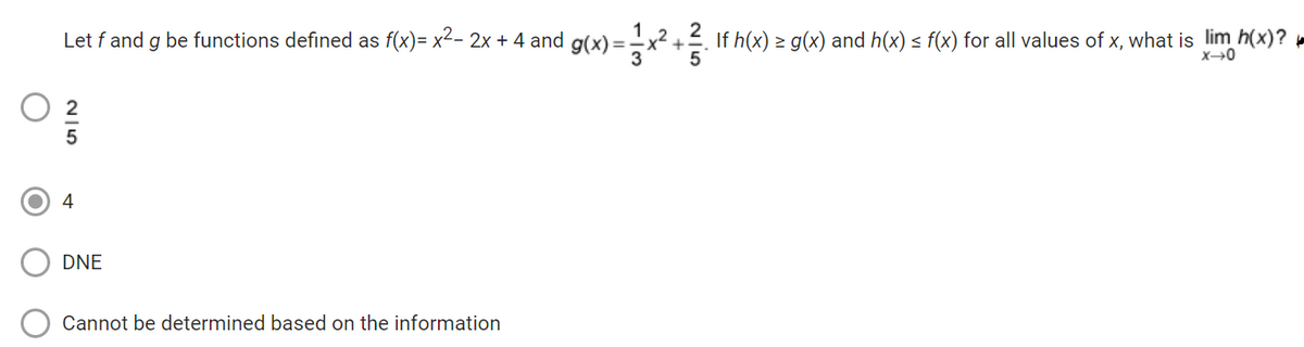 Let f and g be functions defined as f(x)= x²- 2x + 4 and g(x) = x² +3. If h(x) = g(x) and h(x) ≤ f(x) for all values of x, what is lim h(x)?
x→0
3
25
4
DNE
Cannot be determined based on the information